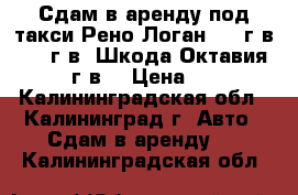 Сдам в аренду под такси Рено Логан 2011г.в. 2012г.в. Шкода Октавия 2012 г.в. › Цена ­ 800 - Калининградская обл., Калининград г. Авто » Сдам в аренду   . Калининградская обл.